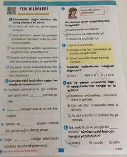 FEN BİLİMLERİ
Görme Olayının Gerçekleşmesi
Cümlelerden doğru olanlara (D),
yanlış olanlara (Y) yazın.
Az veya çok fazla ışık, görme olayını
zorlaştırır.
Deniz fenerinden yayılan ışık gemilerin
kayalıklara çarpmasını ve karaya otur-
masını engeller.
Işık olmadığında varlıklar aydınlanmaz
ve görme olayı gerçekleşemez.
insanlar ışık olmadan yaşayamaz ama
bitki ve hayvanlar ışıksız da yaşayabilir.
Geceleyin araba kullanılabilmesi ara-
baların farlarından çıkan ışık ile müm-
kün olmaktadır.
Cümlelerdeki boşlukları uygun ke-
limelerle tamamlayınız.
Varlıkları görebilmemiz için varlıklar-
dan gözümüze k gelmesi ge-
rekir.
nağıdır.
Dünya'mızın ısı ve ışık kay-
oksijen üretmek
Bitkiler ve
için güneş ışığına ihtiyaç duyar.
olduğu ortamlarda
Işığın az
varlıkları net olarak göremeyiz.
Yeni Nesil Hafta Sonu ODEV AVCISI
Karanlıkta neden
göremeyiz?
Bu sorunun yanıtı aşağıdakilerden
hangisidir?
A) Eşyalar renkli olmadığı için
B) Gözümüze ışık ulaşmadığı için
C) Gözlerimiz küçüldüğü için
1. Işık bir enerji türüdür. )
II. Görebilmemiz için cisimlerden gö-
zümüze ışık gelmelidir.
III. Dünya'nın en büyük ışık kaynağı
Güneş'tir.
Yukarıda verilenlerden hangileri
doğrudur?
A) I ve II
B) II ve III CH, II ve III
5. Işık ile görme arasındaki ilişki-
yi aşağıdakilerden hangisi en iyi
açıklar?
A) Yeterince aydınlatılmış ortamlarda
daha iyi görürüz.
B) Çok ışık olan ortamlarda etrafı iyi
görürüz.
C) Az ışıklı ortamlarda varlıkları hiç gö-
remeyiz.
6. "Işık; elektrik, ısı ve ses gibi bir
türüdür." cümlesindeki boşluğa
hangisi yazılmalıdır?
A) enerji
B) madde
C) cisim
3. Sınıf