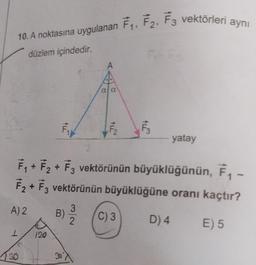 10. A noktasına uygulanan F₁, F2, F3 vektörleri aynı
düzlem içindedir.
F
130
120
a a
A
F₂
F₁₁
F₁+F₂ + F3 vektörünün büyüklüğünün, F₁ -
F₂ + F3 vektörünün büyüklüğüne oranı kaçtır?
A) 2
E) 5
30
3
B) / (C) 3
2
F3
yatay
D) 4