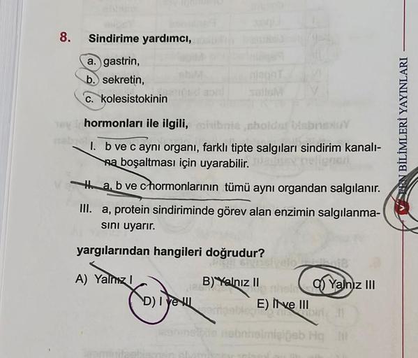 8.
Sindirime yardımcı,
a. gastrin,
b. sekretin,
c. kolesistokinin
salleM
hormonları ile ilgili,
mia,sbolder biebnsxY
1. b ve c ayni organi, farklı tipte salgıları sindirim kanalı-
na boşaltması için uyarabilir.
Ha, b ve chormonlarının tümü aynı organdan sa