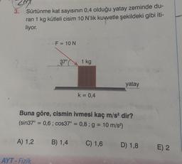 3.
Sürtünme kat sayısının 0,4 olduğu yatay zeminde du-
ran 1 kg kütleli cisim 10 N'lik kuvvetle şekildeki gibi iti-
liyor.
A) 1,2
F = 10 N
AYT-Fizik
37°
1 kg
Buna göre, cismin ivmesi kaç m/s² dir?
(sin37° = 0,6; cos37° = 0,8; g = 10 m/s²)
B) 1,4
k = 0,4
yatay
C) 1,6
D) 1,8
E) 2