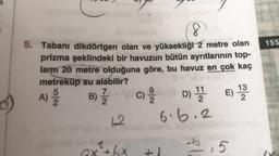 a
8
5. Tabanı dikdörtgen olan ve yüksekliği 2 metre olan
prizma şeklindeki bir havuzun bütün ayrıtlarının top-
lamı 20 metre olduğuna göre, bu havuz en çok kaç
metreküp su alabilir?
A) 2/20
B) 7/1/2
12
ax²+bx
+
D) 11/12 E) 1232
6.6.2
:5
b.5
155