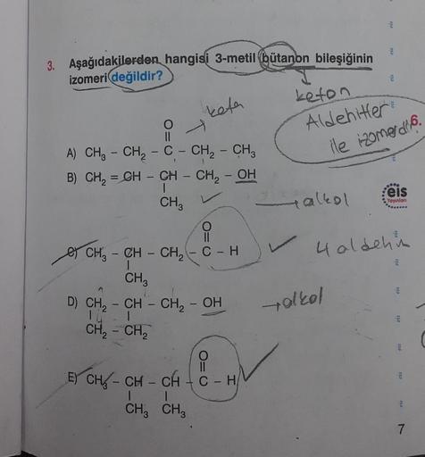 3. Aşağıdakilerden hangisi 3-metil bütanon bileşiğinin
izomeri değildir?
O=
-
keta
A) CH3 CH₂ - C- CH₂ - CH₂
B) CH₂ = CH - CH - CH₂ - OH
I
CH3
O=C
CH₂ - CH-CH₂
CH 3
D) CH₂ - CH - CH₂ - OH
CH₂ - CH₂
C-H
i
E) CH-CH-CH-C - H
CH3 CH3
keton
Aldehitler
+ alkol
3