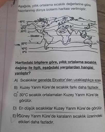 7.
Aşağıda, yıllık ortalama sıcaklık değerlerine göre
hazırlanmış dünya izoterm haritası verilmiştir.
-10°C
0°G
10°C
20°C
20°C
10°C
0°C
-Ekvator-
30°C
.O.D
Haritadaki bilgilere göre, yıllık ortalama sıcaklık
dağılışı ile ilgili, aşağıdaki yargılardan hangi