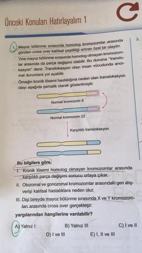 Önceki Konuları Hatırlayalım 1
Mayoz bölünme sırasında homolog kromozomlar arasında
görülen cross over kalıtsal çeşitliliği artıran özel bir olaydır.
Yine mayoz bölünme sırasında homolog olmayan kromozom-
lar arasında da parça değişimi olabilir. Bu duruma