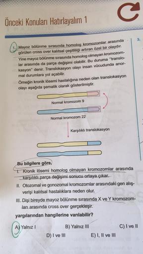 Önceki Konuları Hatırlayalım 1
Mayoz bölünme sırasında homolog kromozomlar arasında
görülen cross over kalıtsal çeşitliliği artıran özel bir olaydır.
Yine mayoz bölünme sırasında homolog olmayan kromozom-
lar arasında da parça değişimi olabilir. Bu duruma 