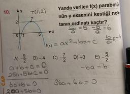 10. Ay
Ĵ
2
0/1
Yanda verilen f(x) parabolü.
nün y eksenini kestiği nok
tanın ordinatı kaçtır?
€²=5 = b = 6
f(x) = ax²+bx+c -b
C) - D) -3
7
2
T(₁2)
5
9
B)-4
A) - 12/2
a+b+c=0
25a +5b+c=O
X
E) - 5/2/2
-ba=b
ba+b=0 36a+6b=0
200+56=0