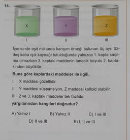 14.
X
A) Yalnız I
Y
D) II ve III
||
İçerisinde eşit miktarda karışım örneği bulunan üç ayrı öz-
deş kaba ışık kaynağı tutulduğunda yalnızca 1. kapta saçıl-
ma olmazken 3. kaptaki maddenin tanecik boyutu 2. kapta-
kinden büyüktür.
Buna göre kaplardaki maddeler ile ilgili,
1. X maddesi çözeltidir.
II. Y maddesi süspansiyon, Z maddesi kolloid olabilir.
III. 2 ve 3. kaptaki maddeler tek fazlıdır.
yargılarından hangileri doğrudur?
B) Yalnız II
N
III
E) I, II ve III
C) I ve III