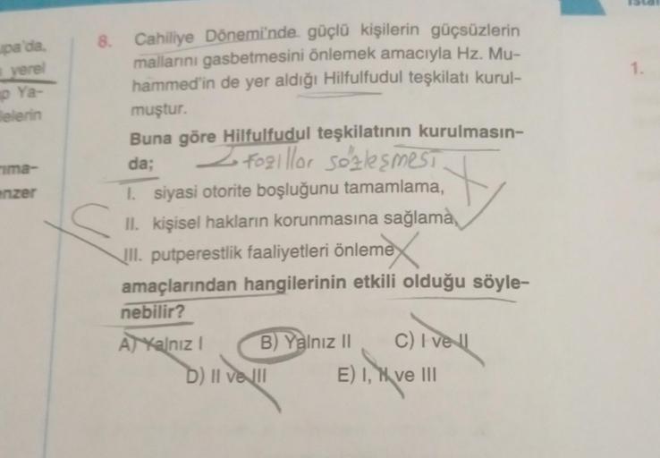 pa'da,
yerel
p Ya-
lelerin
ima-
enzer
8. Cahiliye Dönemi'nde güçlü kişilerin güçsüzlerin
mallarını gasbetmesini önlemek amacıyla Hz. Mu-
hammed'in de yer aldığı Hilfulfudul teşkilatı kurul-
muştur.
Buna göre Hilfulfudul teşkilatının kurulmasın-
da;
Z Fogil