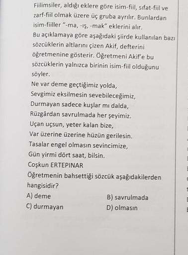 Fiilimsiler, aldığı eklere göre isim-fiil, sifat-fiil ve
zarf-fiil olmak üzere üç gruba ayrılır. Bunlardan
isim-fiiller "-ma, -iş, -mak" eklerini alır.
Bu açıklamaya göre aşağıdaki şiirde kullanılan bazı
sözcüklerin altlarını çizen Akif, defterini
öğretmen