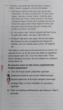 PALME
YAYINEVİ
3.
Talat Bey, çıkıp gittiği gibi dadı elli yaşını, mezarını,
Nekir'i, hepsini unutup bu vechile söze başladı.
Gal Hanim, bana bir kare gonul yap. Şu şocuğu
evlendirelim. Bir galin eve gaturelim. Ah ganç adam
başka, Talat Bey, burada o güler, Talat Bey gider.
Sen ihtiyar ben ihtiyar, ihtiyar gulmez ki. Ah ihtiyar
ne gulsun! Bugun burada yarın mezarda. Ah ben de
ihtiyar! Elli yaşına adam ihtiyar değil mi? Onun işun
ben gorür başımda beyaz saş şok. A bugun baş
taradım şok beyaz saş düştü!
- Ey. Ne yapalım dadı. Gelinler çarşıda satılmaz ki çıkıp
bir gelin satın alalım. Her şeyin vakti saati var.
-A! Nişun? Hep âlem nasıl yapar. Biz de öyle yapar.
Sen feraceyi al, ben de başörtüsü alır. Bugün bir
mahalle, yarın bir mahalle gazer, gorur, kız bagandi,
alır.
Hacı Baba on dört sene evvel evlenmiş idi, bu kadının bir
yaşında bir kızı var idi. Bir sene Hacı Baba ile yaşadıktan
sonra biçare kadın öldü. Kıza Hacı Baba baktı. Fitnat
Hanım dediğimiz bu kızdır. Bu kızın babası kim olduğunu
kimse bilmez idi.
Bu parçanın yazarı ile ilgili olarak aşağıdakilerden
hangisi söylenemez?
A) Türk dili ile ilgili sözlük çalışmaları yapmıştır.
Edebiyatımızdaki ilk yerli romanı kaleme almıştır.
C Mizahla ilgilenmiş ve ilk mizah dergisini çıkarmıştır.
D) Kutadgu Bilig ve Orhun Abideleri'nin çevirilerini
pmıştır.
E) Tarih ve coğrafya ansiklopedisi olan Kamusu'l-Âlam'ı
yazmıştır.