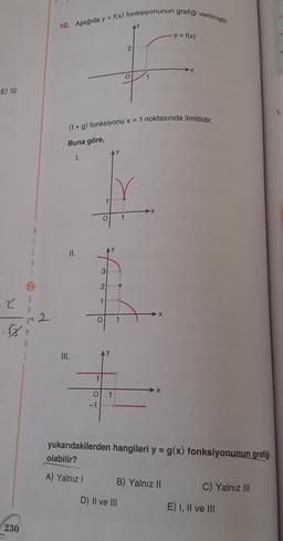 E) 12
2
230
B
L
12 2
10. Aşağıda y = f(x) fonksiyonunun grafiği verilmiştir.
II.
III.
1
(f+g) fonksiyonu x = 1 noktasında limitlidir.
Buna göre,
1.
O
-1
O 1
3
2
1
AY
AY
1
1
2
O
1
D) II ve III
X
- y = f(x)
yukarıdakilerden hangileri y = g(x) fonksiyonunun grafiği
olabilir?
A) Yalnız I
B) Yalnız II
C) Yalnız III
E) I, II ve III
1.