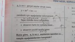 1.
a, b ve c gerçel sayılar olmak üzere,
y = ax² + bx + c
parabolü için aşağıdakiler bilinmektedir.
iki bogede Aro
Tepe noktası ikinci bölgededir.
A70
x eksenini farklı iki noktada keser.
·
YENİ NESİL SORULA
y eksenini pozitif tarafta keser.
AMO
Buna göre, a, b ve c sayılarının işaretleri sı-
rasıyla aşağıdakilerden hangisidir?
3.
Bir b
rinin
ye d
bağı
Bun
II. E
t