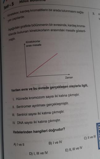 Test-5
1.
Mi
Kinetekor; kardeş kromatitlerin bir arada tutunmasını sağla-
yan yapılardır.
Aşağıdaki grafikte bölünmenin bir evresinde, kardeş kroma-
titlerde bulunan kinetokorların arasındaki mesafe gösteril-
miştir.
Kinetokorlar
arası mesafe
A) I ve II
Ve