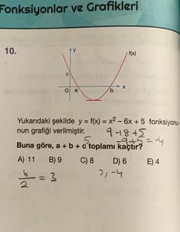 Fonksiyonlar ve Grafikleri
10.
A) 11
1/2 = 3
O
2
a
b
Yukarıdaki şekilde y = f(x) = x² - 6x + 5 fonksiyonu-
nun grafiği verilmiştir.
9-1845
=-4
Buna göre, a + b + c toplamı +5=
B) 9 C) 8
- X
D) 6
f(x)
21-4
E) 4