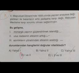 7.
II. Meşrutiyet Dönemi'nde 1909 yılında yapılan anayasa deği-
şiklikleri ile bakanların artık padişaha karşı değil, Mebusan
Meclisine karşı sorumlu olması sağlanmıştır.
Bu gelişme,
I. monarşik yapının güçlendirilmek istendiği,
II. ulus iradesinin etkisinin arttığı,
III. azınlıkların yönetimdeki etkisinin azaldığı
durumlarından hangilerini doğrular niteliktedir?
A) Yalnız I
Ⓡ
D) I ve II
B) Yalnız II
C) Yalnız III
E) I, ve III
ve