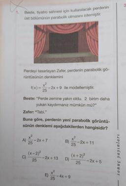 Beste, tiyatro sahnesi için kullanılacak perdenin
üst bölümünün parabolik olmasını istemiştir.
Perdeyi tasarlayan Zafer, perdenin parabolik gö-
rüntüsünün denklemini
Beste: "Perde zemine yakın oldu. 2 birim daha
yukarı kaydırmanız mümkün mü?”
Zafer: "Tabi."
x²
f(x) = -2x+9 ile modellemiştir.
25
Buna göre, perdenin yeni parabolik görüntü-
sünün denklemi aşağıdakilerden hangisidir?
A)
C)
x²
25
-2x+7
(x-2)²
25
- 2x + 13
E)
25
B)
D)
4x+9
x²
25
-2x+11
(x+2)²
25
- 2x+5
sonuç yayınları