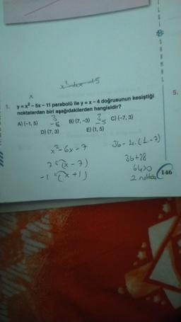 x²₁x45
X
1. y=x²-5x-11 parabolü ile y = x - 4 doğrusunun kesiştiği
noktalardan biri aşağıdakilerden hangisidir?
A) (-1,5)
C) (-7,3)
66
D) (7,3)
B) (7, -3)
3
-3
E) (1,5)
x²=-6x-7
75(x-7)
-12X+1)
6
2 noldada
A
A
M
36-4. (1₁-7)
36+28
6430
146
5.