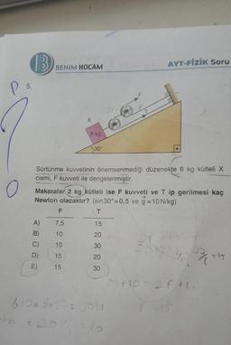 P
(B
5.
BENIM HOCAM
X
F
A) 7,5
B) 10
C) 10
D)
15
E)
15
6 kg
30°
Sürtünme kuvvetinin önemsenmediği düzenekte 6 kg kütleli X
cismi, F kuvveti ile dengelenmiştir.
-hee = 20
Makaralar 2 kg kütleli ise F kuvveti ve T ip gerilmesi kaç
Newton olacaktır? (sin 30°=0,5 ve g = 10 N/kg)
T
15
20
30
20
30
6100 sing = 3ow
= 10
AYT-FİZİK Soru
20
2014/15
20+10=2F+1₂