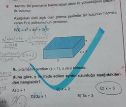 9.
Aşağıdaki üstü açık olan prizma şeklinde bir kutunun hacmini
veren P(x) polinomunun denklemi,
P(x) = x³ + 4x² + 3x tir.
+3
x³+4x²+3x x. (x²+x+3)
X-(x+4)
x-(x+1)
X
(x+*)-(x+3)
(x-1
48X-?
+8
2
Tanım: Bir prizmanın hacmi taban alanı ile yüksekliğinin
ile bulunur.
+4
=x+3
y
D) 3x + 1
X
Bu prizmanın ayrıtları (x + 1), x ve y birimdir.
Buna göre, y ile ifade edilen ayrıtın uzunluğu aşağıdakiler-
den hangisidir?
A) x + 1
B) x + 2
x + 1
E) 3x + 3
C) x + 3