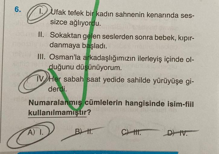 6.
@
1. Ufak tefek bir kadın sahnenin kenarında ses-
sizce ağlıyordu.
II. Sokaktan gelen seslerden sonra bebek, kıpır-
nebsily be danmaya başladı.
III. Osman'la arkadaşlığımızın ilerleyiş içinde ol-
duğunu düşünüyorum.
M
TV Her sabah saat yedide sahilde yü