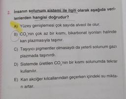 2. İnsanın solunum sistemi ile ilgili olarak aşağıda veri-
lenlerden hangisi doğrudur?
A) Yüzey genişlemesi çok sayıda alveol ile olur.
B) CO₂'nin çok az bir kısmı, bikarbonat iyonları halinde
kan plazmasıyla taşınır.
C) Taşıyıcı pigmentler olmasaydı da yeterli solunum gazi
plazmada taşınırdı.
D) Sistemde üretilen CO₂'nin bir kısmı solunumda tekrar
kullanılır.
E) Kan akciğer kılcallarından geçerken içindeki su mikta-
ri artar.