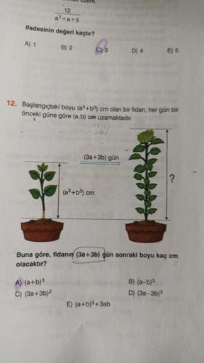 12
a²+a+5
ifadesinin değeri kaçtır?
A) 1
B) 2
A) (a+b)³
C) (3a+3b)²
C) 3
12. Başlangıçtaki boyu (a³+b³) cm olan bir fidan, her gün bir
önceki güne göre (a.b) cm uzamaktadır.
(3a+3b) gün
(a³+b³) cm
D) 4
Buna göre, fidanın (3a+3b) gün sonraki boyu kaç cm
ola