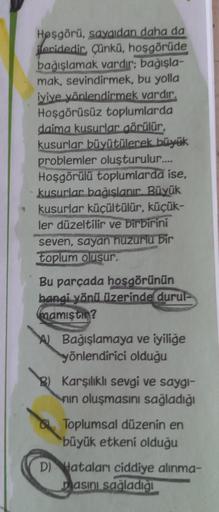 Hoşgörü, saygıdan daha da
ileridedir, Çünkü, hoşgörüde
bağışlamak vardır; bağışla-
mak, sevindirmek, bu yolla
iyiye yönlendirmek vardır.
Hoşgörüsüz toplumlarda
daima kusurlar görülür,
kusurlar büyütülerek büyük
problemler oluşturulur.....
Hoşgörülü topluml