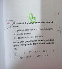 6. Bitkilerde tohum oluşumu sırasında göz-
lenen,
I. yumurtalıkta yumurta hücresi oluşumu
II. çenek gelişimi
III. döllenmeyle zigot oluşumu
olaylarının gerçekleşme sırası aşağıdaki-
lerden hangisinde doğru olarak verilmiş-
tir?
A) I-II-III B) I-III-II C) ||-|-|||
D) II-III-1
E) III - I - II
8.
+