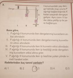 3.
Denge..
lllllllle a
II
A) 1
erlllllll
PEE
2x
Buna göre,
1. Pağırlığı II konumunda iken dengelenmiş kuvvetlerin et-
kisi altındadır.
II. P ağırlığı III konumunda iken dengelenmemiş kuvvetle-
rin etkisi altındadır.
I konumundaki yay den-
ge halinde olup ucuna P
ağırlığı bağlandığında X
kadar uzayarak dengeye
geliyor. Aynı cisim X ka-
dar daha çekilip ip ile ye-
re bağlanıyor.
III. Pağırlığı III konumunda iken iki kuvvetin etkisi altındadır.
IV. P ağırlığı III konumunda iken ip kesildiği anda dengelen-
miş kuvvetlerin etkisi altına girer.
V. P ağırlığı III konumunda iken ip kesilirse yukarı yönde iv-
meli hareket eder.
ifadelerinden kaç tanesi yanlıştır?
B) 2
O
3
D) 4
E) 5