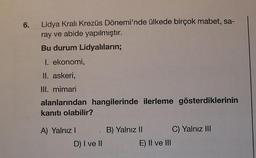 6.
Lidya Kralı Krezüs Dönemi'nde ülkede birçok mabet, sa-
ray ve abide yapılmıştır.
Bu durum Lidyalıların;
I. ekonomi,
II. askeri,
III. mimari
alanlarından hangilerinde ilerleme gösterdiklerinin
kanıtı olabilir?
A) Yalnız I
D) I ve II
B) Yalnız II
E) II ve III
C) Yalnız III