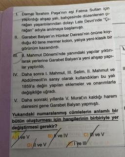 1. Damat İbrahim Paşa'nın eşi Fatma Sultan için
yaptırdığı ahşap yalı, bahçesinde düzenlenen çı-
rağan yaşantılarından dolayı Lale Devri'nde "Çı-
rağan" adıyla anılmaya başlamıştı.
II. Garabet Balyan'ın Hünkar Dairesi'nin önüne koy-
duğu 40 tane mermer kolon, yalıya yeni-klasik bir
görünüm kazandırdı.
M. I. Mahmut Dönemi'nde yanındaki yapılar yıktırı-
larak yerlerine Garabet Balyan'a yeni ahşap yapı-
lar yaptırıldı.
IV. Daha sonra I. Mahmut, III. Selim, II. Mahmut ve
Abdülmecit'in saray olarak kullandıkları bu yalı
1859'a değin yapılan eklemeler ve onarımlarla
değişikliğe uğradı.
V. Daha sonraki yıllarda V. Murat'ın kaldığı harem
dairesini gene Garabet Balyan yapmıştı.
Yukarıdaki numaralanmış cümlelerin anlamlı bir
bütün oluşturması için hangilerinin birbiriyle yer
değiştirmesi gerekir?
A) We V
B) ve IV C) ve V
Xve Iv
un/vev
over Fron
Aye IIIov ill
D) Il ve V
||