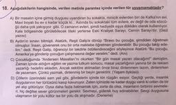 18. Aşağıdakilerin hangisinde, verilen metinle parantez içinde verilen tür uyuşmamaktadır?
A) Bir masalın içine girmiş duygusu uyandıran bu sokakta, minicik evlerden biri de Kafka'nın evi.
Mavi boyalı bu ev o kadar küçük ki... Aslında bu sokaktaki tüm evlere, ev değil de oda sözcü-
ğü daha çok yakışıyor gibi. O zamanın evleri, şimdi hediyelik eşya dükkânı olarak kullanılıyor.
Kale bölgesinde görülebilecek öteki yerlerse Eski Kraliyet Sarayı, Cernin Sarayı'dır. (Gezi
yazısı)
B) Aydın'ın sınavı bitmişti. Atatürk, Reşit Galip'e dönüp "Bravo bu çocuğa, şimdiden öğretmen
olmuştur. İnsan, güvenerek onu bir orta mektebe öğretmen gönderebilir. Bu çocuğu takip ede-
lim." dedi. Reşit Galip, öğrenciyi bir takdirle ödüllendireceğini söyleyince Atatürk "Bu çocuğu,
Amerika'ya gönderip çocuğun çalışmasına değer verelim." dedi. (Anı)
C) Çocukluğumda "Andersen Masalları"nı okurken "Bir gün masal yazarı olacağım!" demiştim.
Zaman içinde aldığım eğitim ve yazma tutkum sonucu, masal yazarlığının yanına bir de reklam
yazarlığı hedefini ekledim. Ancak sektöre atılmadan önce biraz dinlenmem lazım, dinlenirken
de yazamam. Çünkü yazmak, dinlenmiş bir beyin gerektirir. (Yaşam öyküsü)
D) Çöllerin üzerindeki sam yeli gibi, gövdelerin içinde kin rüzgârı esiyor. Geçtiği yerde, insanlık
duygularının her türlüsünü kasıp kavuruyor. Zaten içimizde ne kadar duygu vardı ki onları da bir
yel alıp götürüyor. Oysa daha fazla batmamak için, zorla da olsa, insanların birbirini sevmele-
ri, hiç değilse sever görünmeleri gerekir. Sevmeyi, giderek huy edinebilirler. Sevgi duygusuna
ulaşmanın bir yolu kültür ise bir yolu da alışmadır. (Deneme)