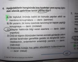 4. Aşağıdakilerin hangisinde boş bırakılan yere ayraç için-
deki sözcük getirilirse tanım yanlış olur?
A) Bir topluluk önünde belirli bir konuda yapılan etkili ve
inandırıcı konuşmalara ---- denir. (seminer)
B) Bir yazarın, bir konu üzerinde tanınmış bir kişiyle yaptığı
konuşmaya ---- denir. (mülakat)
C) Kitaplar hakkında bilgi veren eserlere ---- denir. (bibli-
yografya)
D) Ünlü bir kişinin ölümünden hemen sonraki günlerde yakın
çevresi tarafından genellikle gazete ve dergilerde üstün
niteliklerinin, erdemlerinin anlatıldığı yazılara - denir.
(nekroloji)
-
E) Anlatımda kulağa hoş gelen sözcüklerin kullanılmasına
denir. (rikkat)
12. Sınıf AYT Türk Dili ve Edebiyatı Soru Bankası
65
7. Kon
şek
tekli
sine
hay
Bu
han
D) F