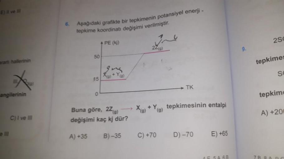 E) II ve III
angilerinin
C) I ve III
6.
Aşağıdaki grafikte bir tepkimenin potansiyel enerji -
tepkime koordinatı değişimi verilmiştir.
50
15
0
+ PE (ki)
(g)
Buna göre, 2Z (g)
değişimi kaç kj dür?
A) +35
B)-35
22(g)
TK
X(g) +Y(g) tepkimesinin entalpi
C) +70