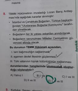 8. TBMM Hükümetinin imzaladığı Lozan Barış Antlaş-
ması'nda aşağıdaki kararlar alınmıştır:
●
masina
●
İstanbul ve Çanakkale Boğazları, Türkiye başkanlı-
ğındaki "Uluslararası Boğazlar Komisyonu" tarafın-
dan yönetilecek.
Boğazların her iki yakası askerden arındırılacak.,
Boğazların savunulması Milletler Cemiyetinin gü-
vencesi altında olacak.
SPORTIS
Bu durumun TBMM Hükûmeti açısından,
1. tam bağımsızlığın sağlanmas
II. egemen devlet ilkesinin güçlenmesi,
III. Türk vatanının toprak bütünlüğünün sağlanması
durumlarından hangilerinde olumsuzluk oluştur-
duğu söylenebilir?
A) Yalnız I
D) II ve III
B) Iye
9. Kurtulus Savası dönemin
C) I ve III
E) I ve III
karekök