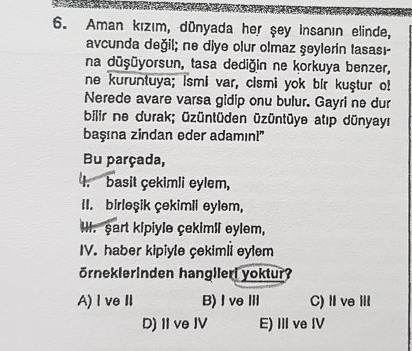 6.
Aman kızım, dünyada her şey insanın elinde,
avcunda değil; ne diye olur olmaz şeylerin tasası-
na düşüyorsun, tasa dediğin ne korkuya benzer,
ne kuruntuya; ismi var, cismi yok bir kuştur o!
Nerede avare varsa gidip onu bulur. Gayri ne dur
bilir ne durak