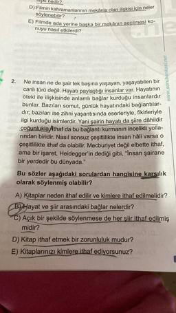 2.
nedir?
D) Filmin kahramanlarının mekânla olan ilişkisi için neler
söylenebilir?
E) Filmde ada yerine başka bir mekânın seçilmesi ko-
nuyu nasıl etkilerdi?
Ne insan ne de şair tek başına yaşayan, yaşayabilen bir
canlı türü değil. Hayatı paylaştığı insanlar var. Hayatının
öteki ile ilişkisinde anlamlı bağlar kurduğu insanlardır
bunlar. Bazıları somut, günlük hayatındaki bağlantılar-
dır; bazıları ise zihni yaşantısında eserleriyle, fikirleriyle
ilgi kurduğu isimlerdir. Yani şairin hayatı da şiire dâhildir
çoğunlukla ithaf da bu bağlantı kurmanın incelikli yolla-
rından biridir. Nasıl sonsuz çeşitlilikte insan hâli varsa o
çeşitlilikte ithaf da olabilir. Mecburiyet değil elbette ithaf,
ama bir işaret, Heidegger'in dediği gibi, "İnsan şairane
bir yerdedir bu dünyada."
www.sorubankasi.net
Bu sözler aşağıdaki sorulardan hangisine karsılık
olarak söylenmiş olabilir?
NA) Kitaplar neden ithaf edilir ve kimlere ithaf edilmelidir?
B) Hayat ve şiir arasındaki bağlar nelerdir?
C) Açık bir şekilde söylenmese de her şiir ithaf edilmiş
midir?
D) Kitap ithaf etmek bir zorunluluk mudur?
E) Kitaplarınızı kimlere ithaf ediyorsunuz?