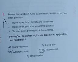 Fotosentez yapabilen, hücre duvarına sahip bir bitkinin bazı özel-
likleri şunlardır:
5.
A!
●
●
Odunlaşmış iletim demetlerine rastlanmaz.
Gerçek kök, gövde ve yapraklar bulunmaz.
Tohum, çiçek, polen gibi yapılar üretemez.
Buna göre, özellikleri açıklanan bitki grubu aşağıdakiler-
den hangisidir?
O
Kara yosunları
Açık tohumlular
B) Eğrelti otları
E) Çift çenekliler
Tek çenekliler