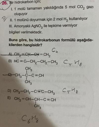 26. Bir hidrokarbon için;
I. 1 molü tamamen yakıldığında 5 mol CO₂ gazi
oluşuyor
II. 1 molünü doyurmak için 2 mol H₂ kullanılıyor
III. Amonyaklı AgNO3 ile tepkime vermiyor
bilgileri verilmektedir.
Buna göre, bu hidrokarbonun formülü aşağıda-
kilerden hangi