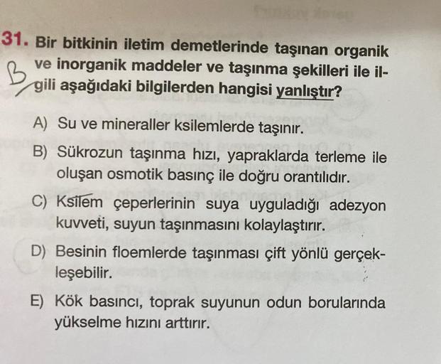 fun
31. Bir bitkinin iletim demetlerinde taşınan organik
ve inorganik maddeler ve taşınma şekilleri ile il-
gili aşağıdaki bilgilerden hangisi yanlıştır?
B
A) Su ve mineraller ksilemlerde taşınır.
B) Sükrozun taşınma hızı, yapraklarda terleme ile
oluşan os