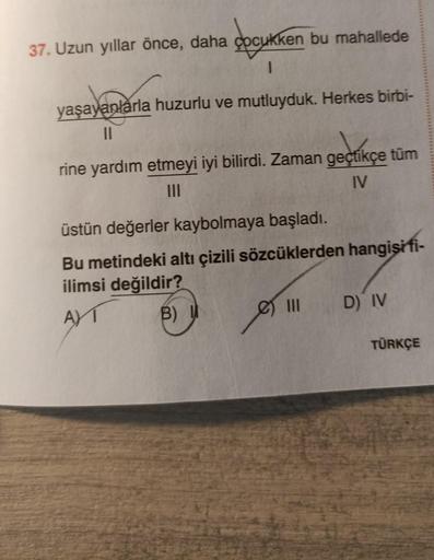 37. Uzun yıllar önce, daha çocukken bu mahallede
1
yaşayanlarla huzurlu ve mutluyduk. Herkes birbi-
11
geçtikç
rine yardım etmeyi iyi bilirdi. Zaman geçtikçe tüm
IV
üstün değerler kaybolmaya başladı.
Bu metindeki altı çizili sözcüklerden hangisi fi-
ilimsi