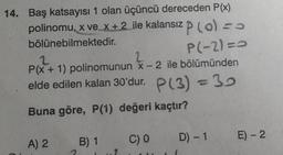 14. Baş katsayısı 1 olan üçüncü dereceden P(x)
polinomu, x ve x + 2 ile kalansız P (o) = 0
bölünebilmektedir.
P(-2)=0
2
2
P(x + 1) polinomunun x-2 ile bölümünden
elde edilen kalan 30'dur. P(3) = 30
Buna göre, P(1) değeri kaçtır?
A) 2
B) 1 C) 0
D) - 1 E) - 2