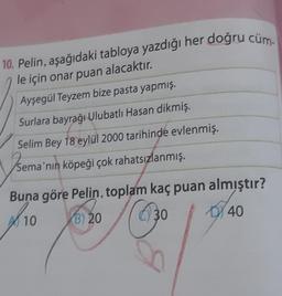 10. Pelin, aşağıdaki tabloya yazdığı her doğru cüm-
le için onar puan alacaktır.
Ayşegül Teyzem bize pasta yapmış.
Surlara bayrağı Ulubatlı Hasan dikmiş.
Selim Bey 18 eylül 2000 tarihinde evlenmiş.
Sema'nın köpeği çok rahatsızlanmış.
Buna göre Pelin, toplam kaç puan almıştır?
10
30
40
(30
B) 20