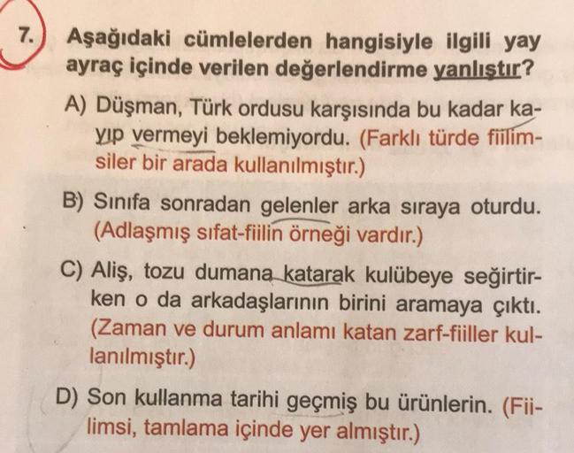 7.) Aşağıdaki cümlelerden hangisiyle ilgili yay
ayraç içinde verilen değerlendirme yanlıştır?
A) Düşman, Türk ordusu karşısında bu kadar ka-
yıp vermeyi beklemiyordu. (Farklı türde fiilim-
siler bir arada kullanılmıştır.)
B) Sınıfa sonradan gelenler arka s