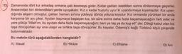 13 Zamanında dört kız arkadaş ormana çalı kesmeye gider. Kızlar çalıları kestikten sonra dinlenmeye geçerler.
Aralarından biri dinlendikleri yerde uyuyakalır. Kız o kadar huzurlu uyur ki uyandırmaya kıyamazlar. Kız uyan-
dığında akşam olmuştur, çalıları hemen sırtına yükleyip dönüş yoluna koyulur. Kız ormanda yürürken bir anda
karşısına bir ayı çıkar. Ayıdan kaçmaya başlayan kız, bir süre sonra daha fazla kaçamayacağını fark eder ve
yere çöküp "Allah'ım, bu ayıdan daha fazla kaçamayacağım; beni ya taş ya da kuş et!" der. Dileği kabul olan kız
taşa dönüşürken ayı ona ulaşır ve birlikte taşa dönüşürler. Bu kayalar, Ödemiş'e bağlı Türkönü köyü çıkışında
bulunmaktadır.
Bu metnin türü aşağıdakilerden hangisidir?
A) Masal
B) Hikâye
C) Efsane
D) Ani