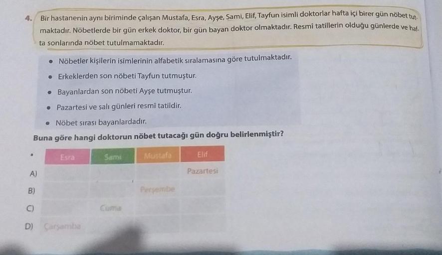 4.
Bir hastanenin aynı biriminde çalışan Mustafa, Esra, Ayşe, Sami, Elif, Tayfun isimli doktorlar hafta içi birer gün nöbet tut
maktadır. Nöbetlerde bir gün erkek doktor, bir gün bayan doktor olmaktadır. Resmî tatillerin olduğu günlerde ve haf
ta sonlarınd