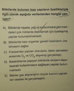 Bitkilerde bulunan bazı yapıların özellikleriyle
ilgili olarak aşağıda verilenlerden hangisi yan-
listir?
A) Bitkilerde nişasta, yağ ve karbonhidrat gibi mad-
deleri çok miktarda depolamak için özelleşmiş
yapılar bulunabilmektedir.
B) Bitkilerde bazı organlar gerekli besinlerin üre-
tilmesini sağlar.
C) Fotosentez yapılan dokularla, iletim demetleri
arasında O₂ ve CO₂ alışverişi gerçekleşir.
D) Bataklıklarda yaşayan bitkilerde oksijeni depo-
layarak kullanılmasını sağlayan yapılar bulun-
maktadır.
E) Bitkiler gaz alışverişinin büyük kısmını yaprak-
ları vasıtası ile gerçekleştirir.