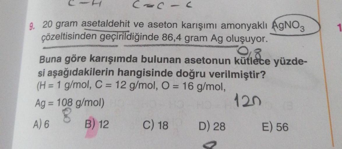 CACIC
9. 20 gram asetaldehit ve aseton karışımı amonyaklı AgNO3
çözeltisinden geçirildiğinde 86,4 gram Ag oluşuyor.
2008
Buna göre karışımda bulunan asetonun kütlece yüzde-
si aşağıdakilerin hangisinde doğru verilmiştir?
(H = 1 g/mol, C = 12 g/mol, O = 16