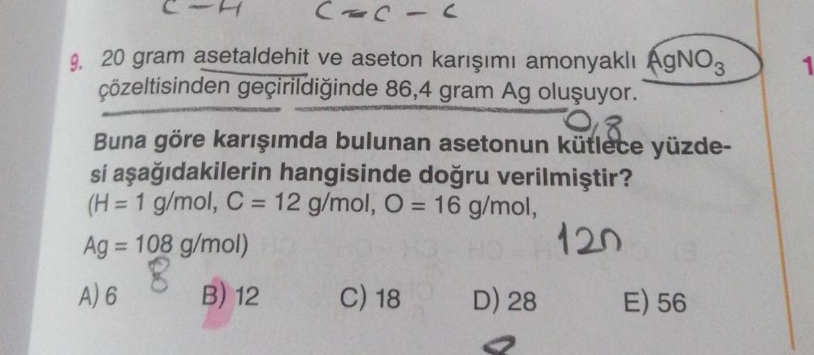 CACIC
9. 20 gram asetaldehit ve aseton karışımı amonyaklı AgNO3
çözeltisinden geçirildiğinde 86,4 gram Ag oluşuyor.
2008
Buna göre karışımda bulunan asetonun kütlece yüzde-
si aşağıdakilerin hangisinde doğru verilmiştir?
(H = 1 g/mol, C = 12 g/mol, O = 16 