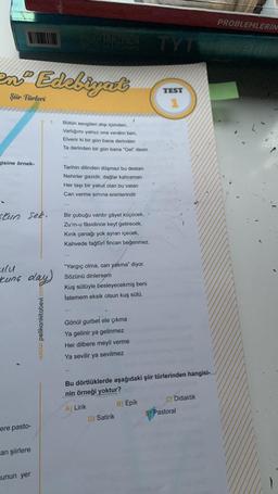 en Edebiyat
Şür Türleri
gisine örnek-
stun sek.
ulu
Kung day)
ere pasto-
can şiirlere
unun yer
OSUULAKKINDA
www.pelikankitabevi.com
3. Bütün sevgileri atıp içimden,
Varlığımı yalnız ona verdim ben,
Elverir ki bir gün bana derinden
Ta derinden bir gün bana "Gel" desin
Tarihin dilinden düşmez bu destan
Nehirler gazidir, dağlar kahraman
Her taşı bir yakut olan bu vatan
Can verme sırrına erenlerindir
Bir çubuğu vardır gâyet küçücek,
Zu'm-u fâsidince keyf getirecek.
Kırık çanağı yok ayran içecek,
Kahvede fağfûrî fincan beğenmez.
"Yargıç olma, can yakma" diyor.
Sözünü dinlersem
Kuş sütüyle besleyecekmiş beni
İstemem eksik olsun kuş sütü.
Gönül gurbet ele çıkma
Ya gelinir ya gelinmez
Her dilbere meyil verme
Ya sevilir ya sevilmez
TYT
D) Satirik
TEST
1
Bu dörtlüklerde aşağıdaki şiir türlerinden hangisi-
nin örneği yoktur?
A) Lirik
B) Epik
C) Didaktik
Pastoral
PROBLEMLERİN